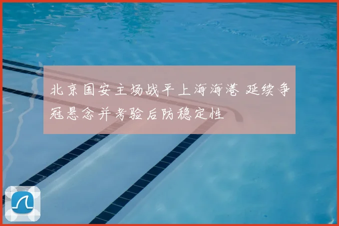 北京国安主场战平上海海港 延续争冠悬念并考验后防稳定性
