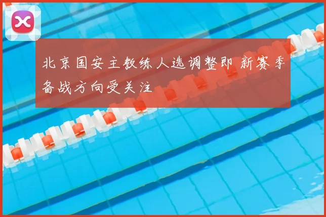 北京国安主教练人选调整即 新赛季备战方向受关注