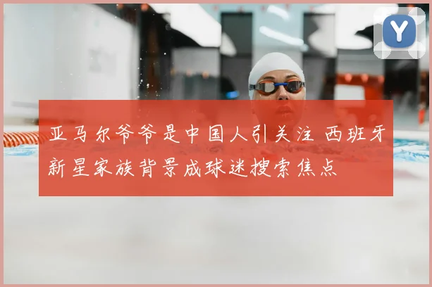 亚马尔爷爷是中国人引关注 西班牙新星家族背景成球迷搜索焦点