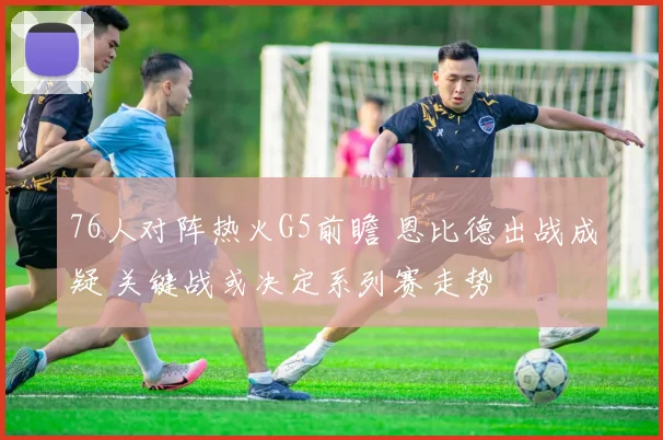 76人对阵热火G5前瞻 恩比德出战成疑 关键战或决定系列赛走势