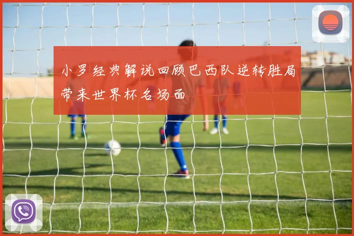 小罗经典解说回顾巴西队逆转胜局带来世界杯名场面