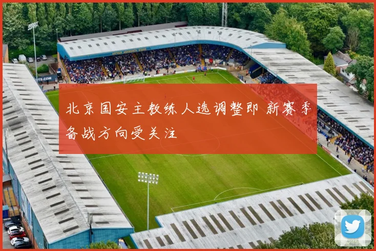 北京国安主教练人选调整即 新赛季备战方向受关注