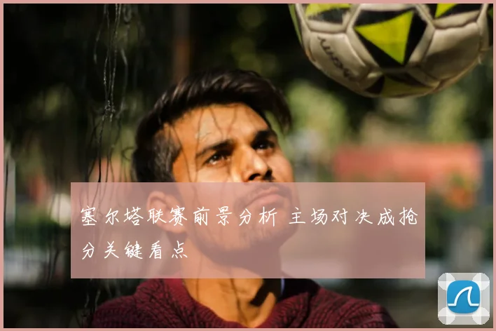 塞尔塔联赛前景分析 主场对决成抢分关键看点