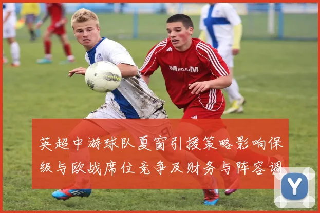 英超中游球队夏窗引援策略影响保级与欧战席位竞争及财务与阵容调整看点