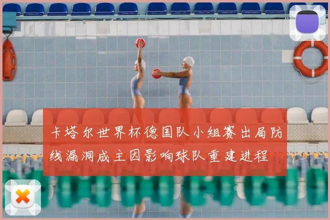 卡塔尔世界杯德国队小组赛出局防线漏洞成主因影响球队重建进程