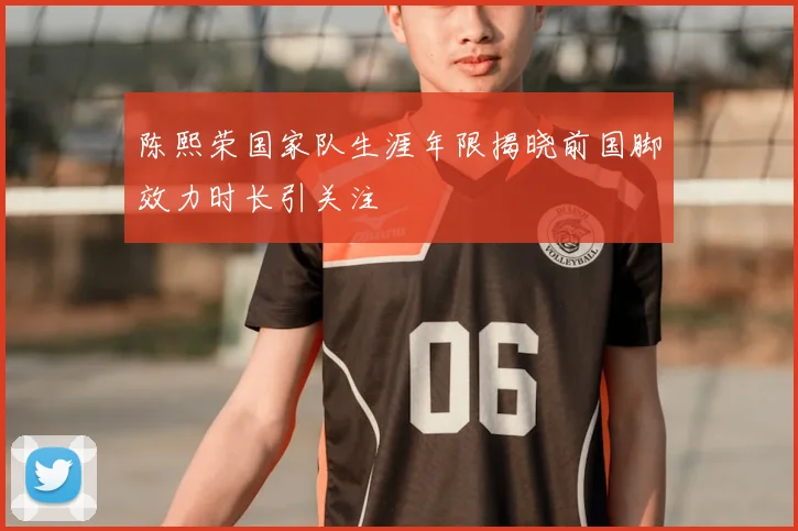 陈熙荣国家队生涯年限揭晓前国脚效力时长引关注