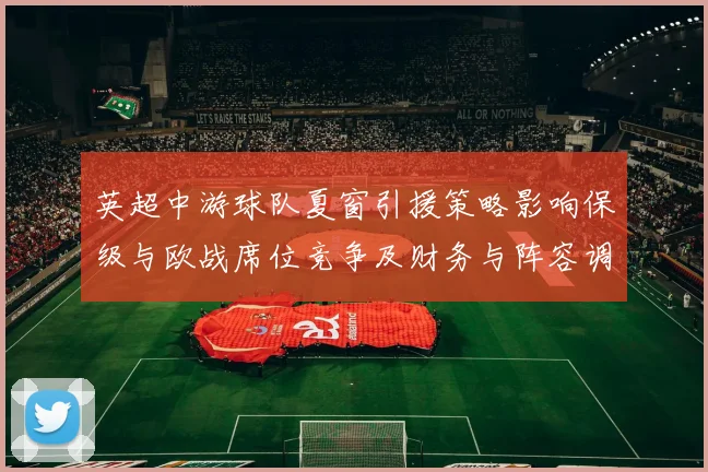 英超中游球队夏窗引援策略影响保级与欧战席位竞争及财务与阵容调整看点
