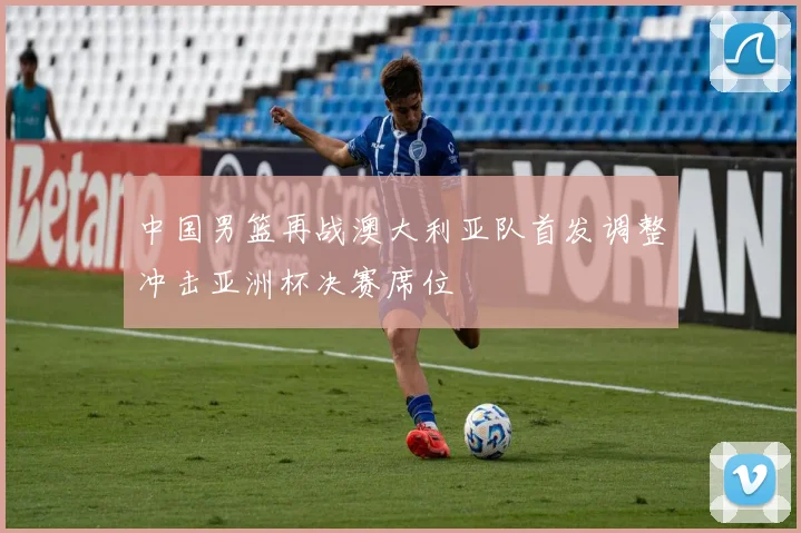 中国男篮再战澳大利亚队首发调整冲击亚洲杯决赛席位