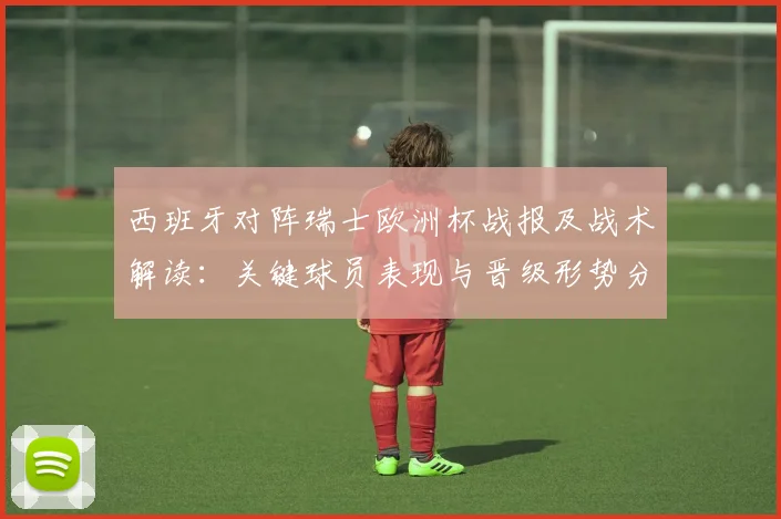 西班牙对阵瑞士欧洲杯战报及战术解读：关键球员表现与晋级形势分析