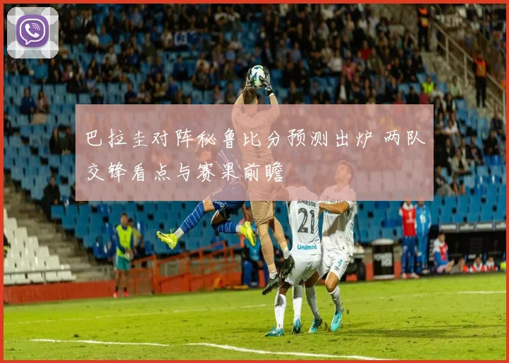 巴拉圭对阵秘鲁比分预测出炉 两队交锋看点与赛果前瞻