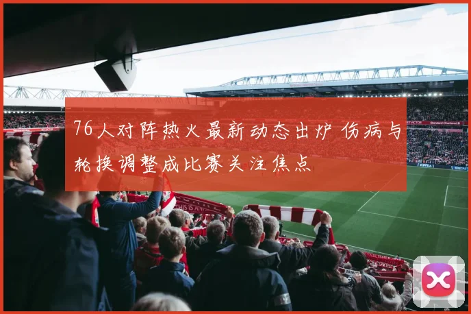 76人对阵热火最新动态出炉 伤病与轮换调整成比赛关注焦点