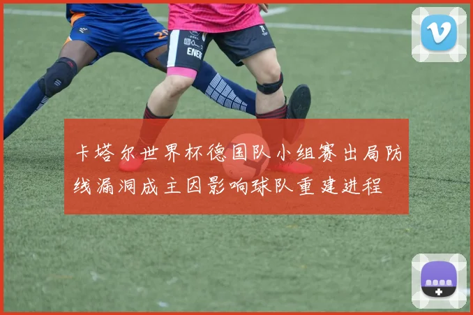 卡塔尔世界杯德国队小组赛出局防线漏洞成主因影响球队重建进程
