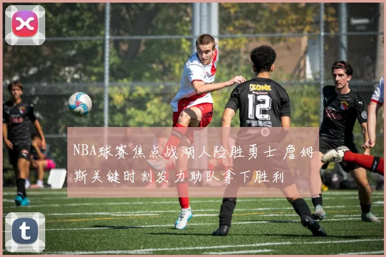 NBA球赛焦点战湖人险胜勇士 詹姆斯关键时刻发力助队拿下胜利