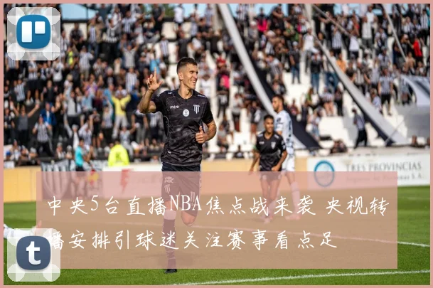 中央5台直播NBA焦点战来袭 央视转播安排引球迷关注赛事看点足