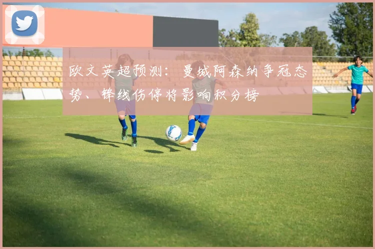欧文英超预测:曼城阿森纳争冠态势、锋线伤停将影响积分榜