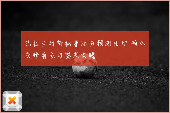 巴拉圭对阵秘鲁比分预测出炉 两队交锋看点与赛果前瞻