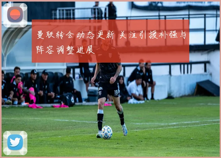 曼联转会动态更新 关注引援补强与阵容调整进展