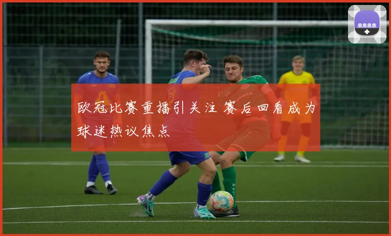 欧冠比赛重播引关注 赛后回看成为球迷热议焦点
