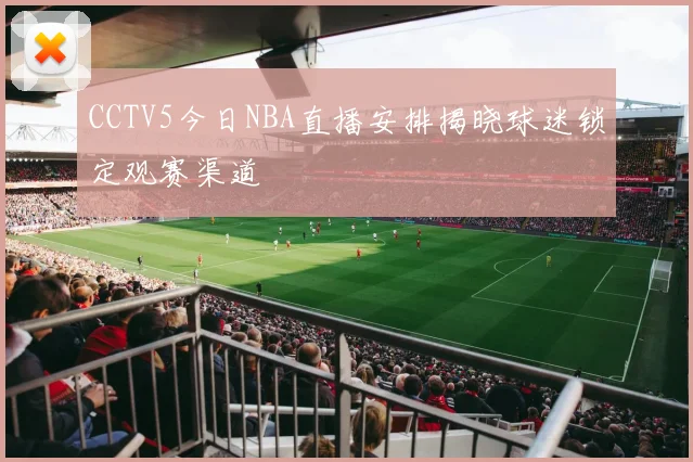 CCTV5今日NBA直播安排揭晓球迷锁定观赛渠道