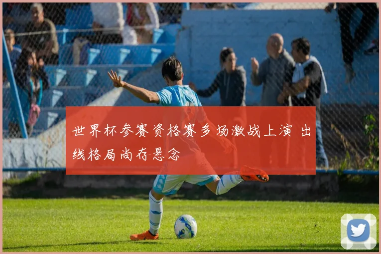 世界杯参赛资格赛多场激战上演 出线格局尚存悬念