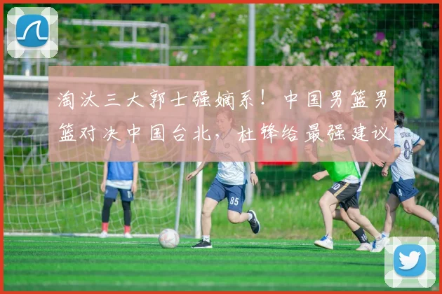 淘汰三大郭士强嫡系！中国男篮男篮对决中国台北，杜锋给最强建议