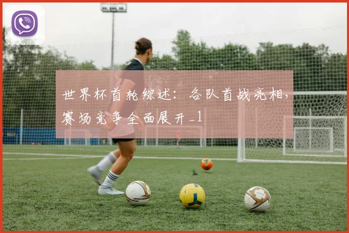 世界杯首轮综述：各队首战亮相，赛场竞争全面展开_1