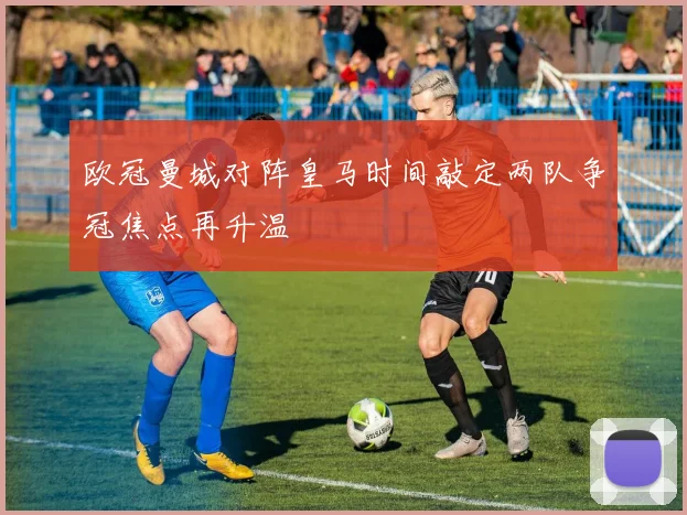 欧冠曼城对阵皇马时间敲定两队争冠焦点再升温