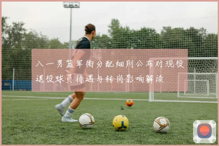八一男篮军衔分配细则公布对现役退役球员待遇与转岗影响解读
