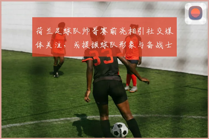 荷兰足球队帅哥赛前亮相引社交媒体关注，或提振球队形象与备战士气
