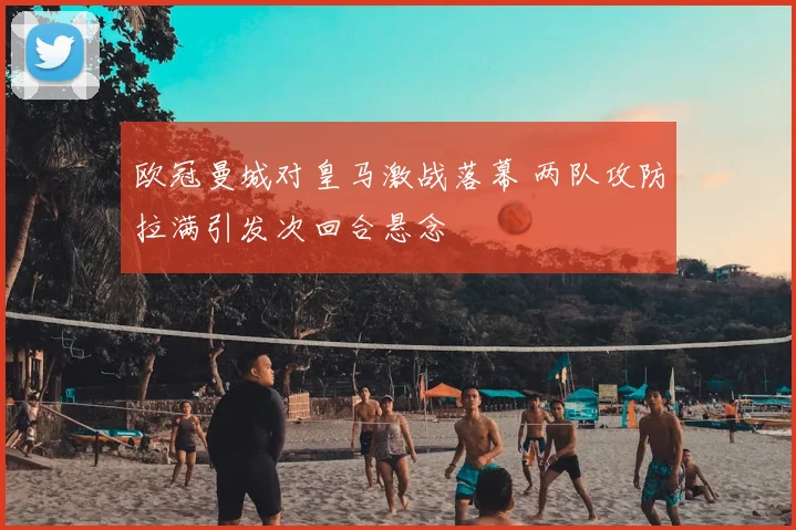 欧冠曼城对皇马激战落幕 两队攻防拉满引发次回合悬念