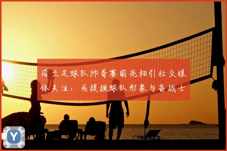 荷兰足球队帅哥赛前亮相引社交媒体关注，或提振球队形象与备战士气