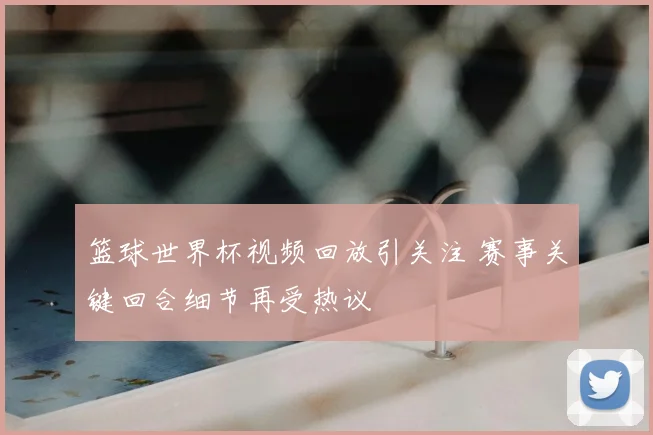 篮球世界杯视频回放引关注 赛事关键回合细节再受热议