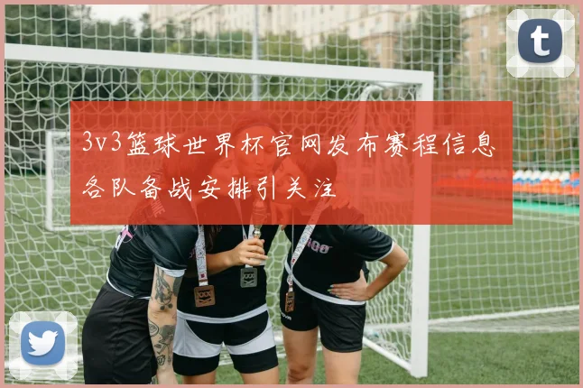 3v3篮球世界杯官网发布赛程信息 各队备战安排引关注