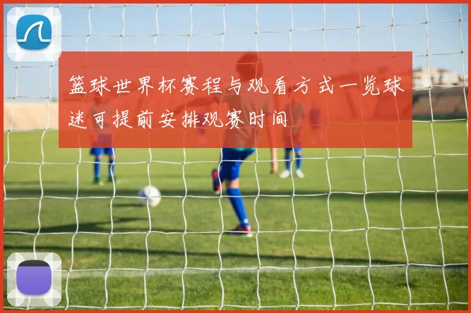 篮球世界杯赛程与观看方式一览球迷可提前安排观赛时间