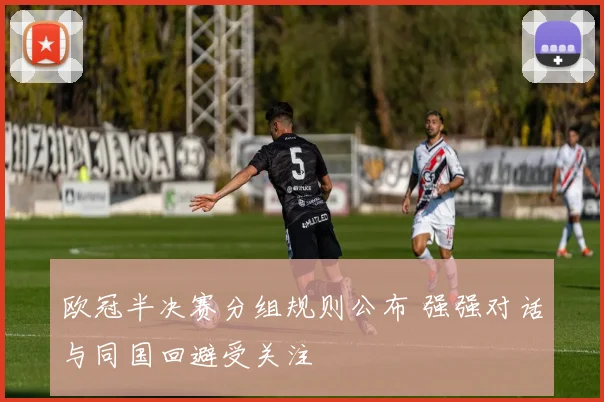 欧冠半决赛分组规则公布 强强对话与同国回避受关注