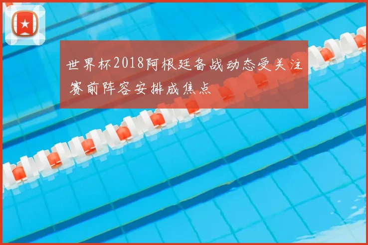 世界杯2018阿根廷备战动态受关注 赛前阵容安排成焦点