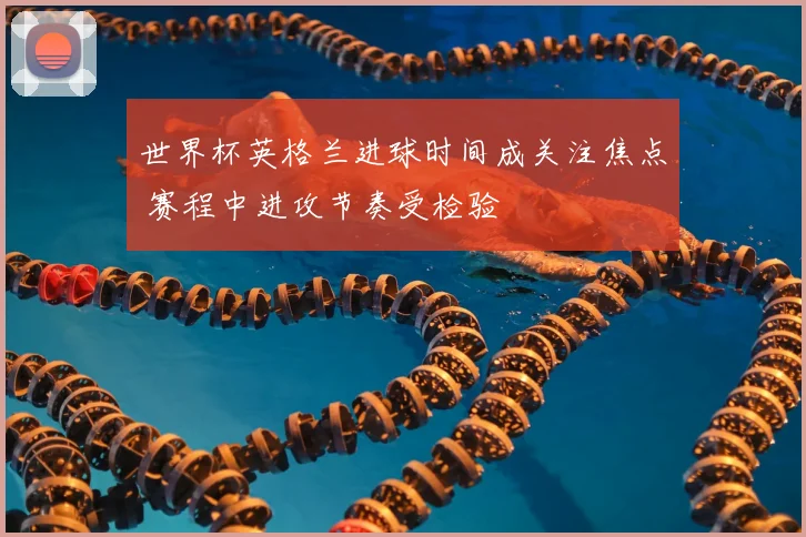 世界杯英格兰进球时间成关注焦点 赛程中进攻节奏受检验