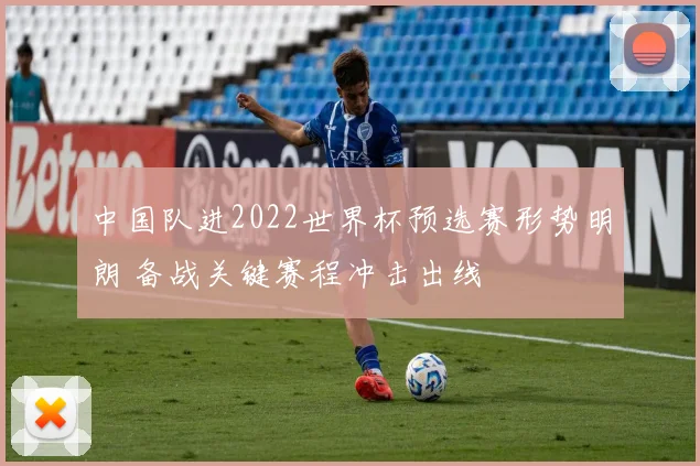 中国队进2022世界杯预选赛形势明朗 备战关键赛程冲击出线