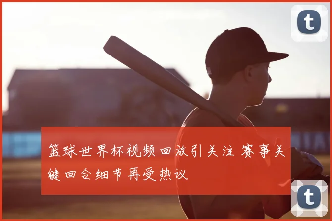 篮球世界杯视频回放引关注 赛事关键回合细节再受热议
