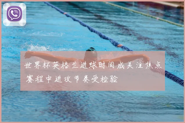 世界杯英格兰进球时间成关注焦点 赛程中进攻节奏受检验